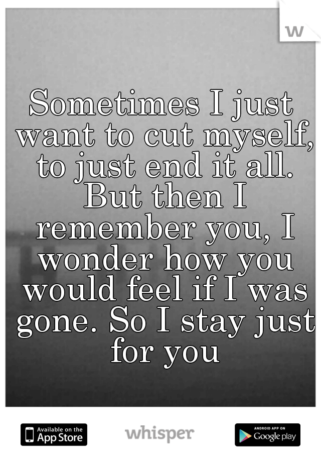 Sometimes I just want to cut myself, to just end it all. But then I remember you, I wonder how you would feel if I was gone. So I stay just for you