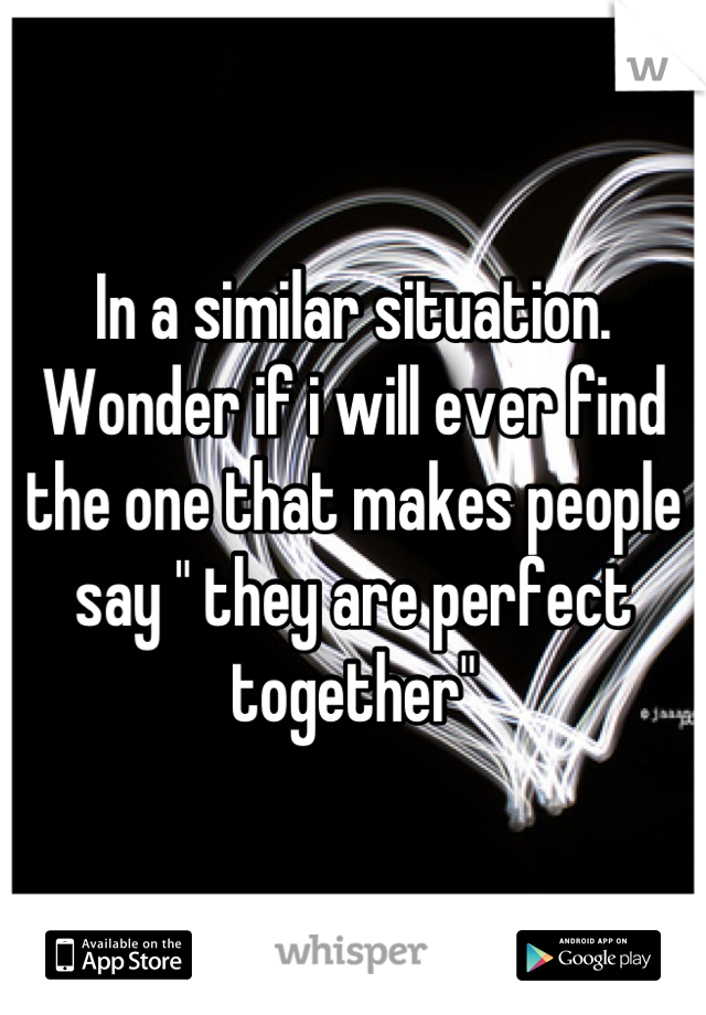In a similar situation. Wonder if i will ever find the one that makes people say " they are perfect together"