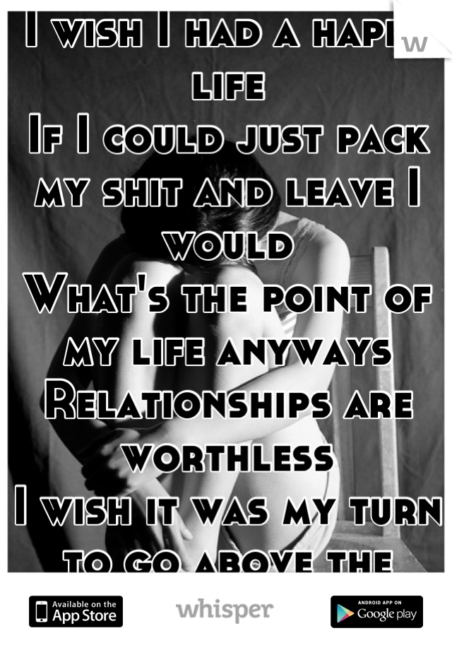 I wish I had a happy life
If I could just pack my shit and leave I would
What's the point of my life anyways
Relationships are worthless 
I wish it was my turn to go above the clouds
I HATE MY LIFE!