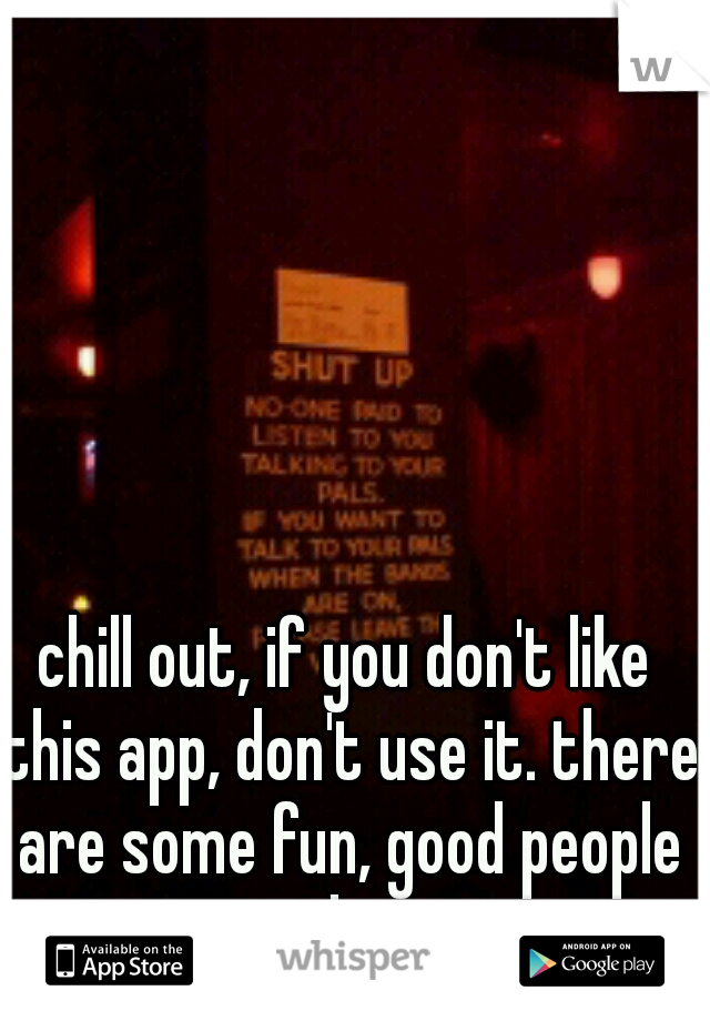 chill out, if you don't like this app, don't use it. there are some fun, good people on here