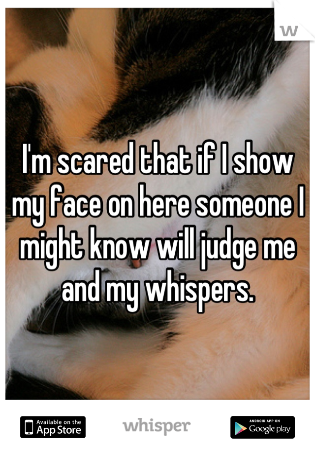 I'm scared that if I show my face on here someone I might know will judge me and my whispers.