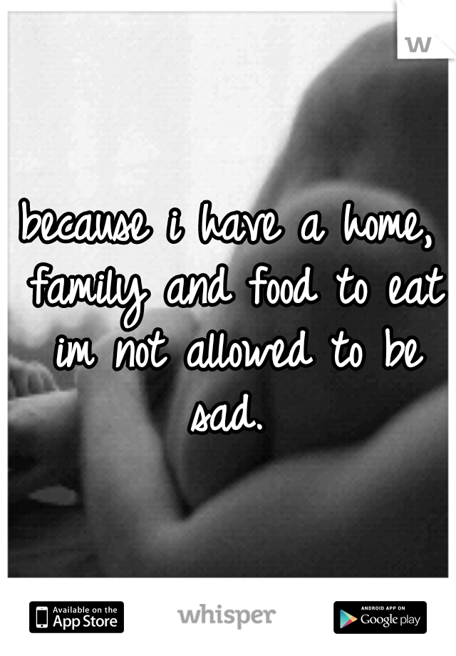 because i have a home, family and food to eat im not allowed to be sad. 