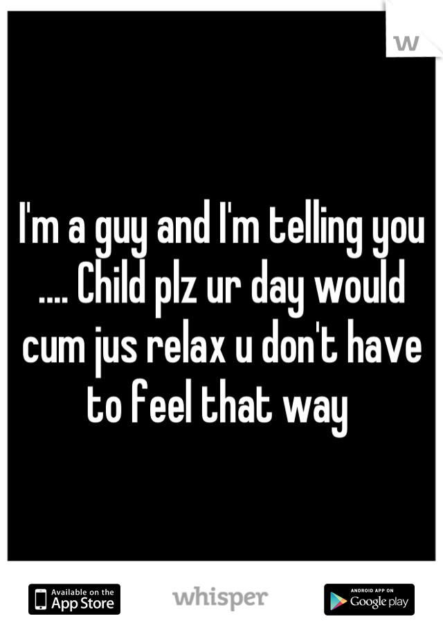 I'm a guy and I'm telling you .... Child plz ur day would cum jus relax u don't have to feel that way 