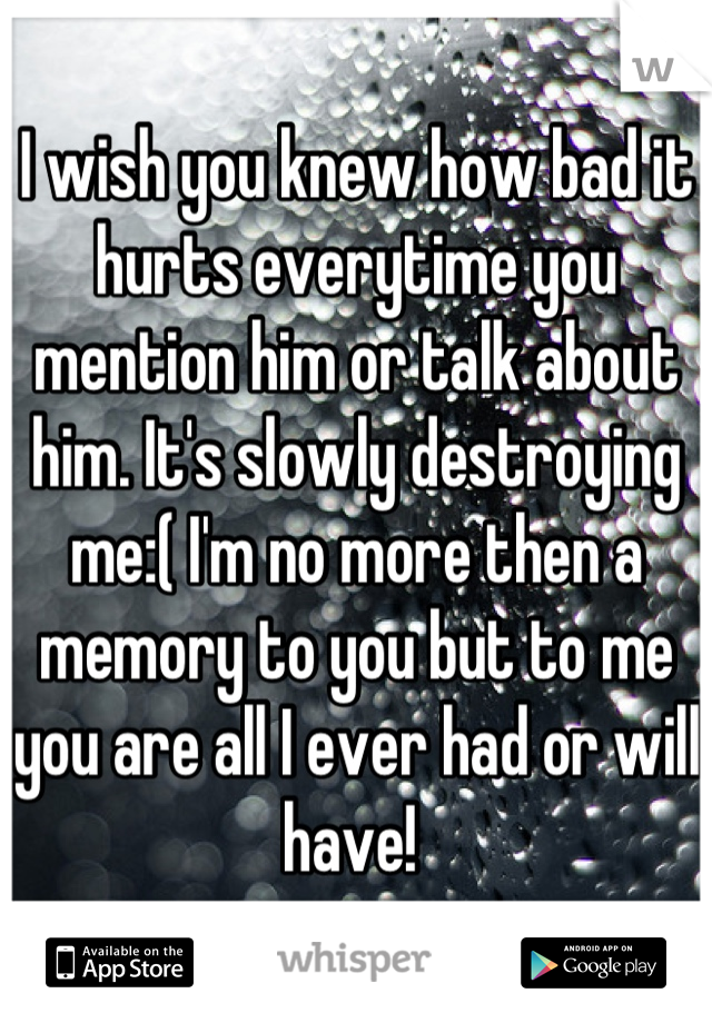 I wish you knew how bad it hurts everytime you mention him or talk about him. It's slowly destroying me:( I'm no more then a memory to you but to me you are all I ever had or will have! 