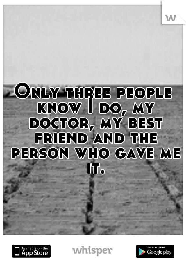 Only three people know I do, my doctor, my best friend and the person who gave me it.