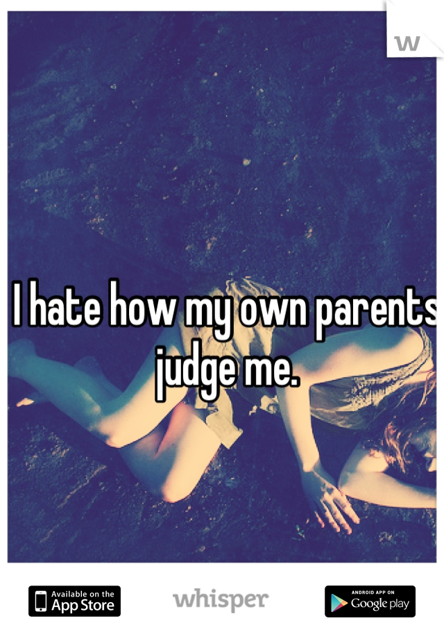 I hate how my own parents judge me.