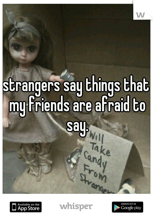 strangers say things that my friends are afraid to say.