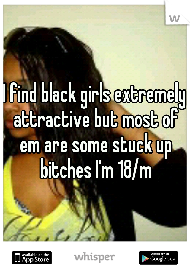 I find black girls extremely attractive but most of em are some stuck up bitches I'm 18/m