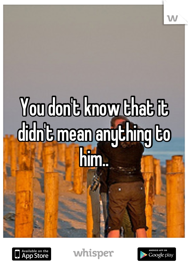 You don't know that it didn't mean anything to him..