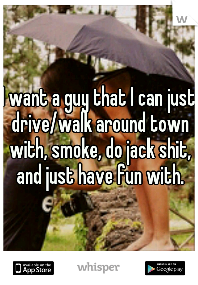 I want a guy that I can just drive/walk around town with, smoke, do jack shit, and just have fun with.