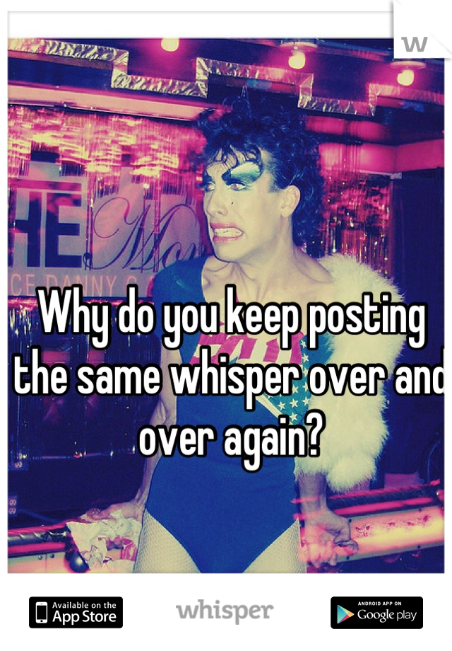 Why do you keep posting the same whisper over and over again?