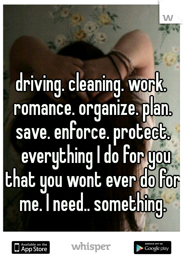 driving. cleaning. work. romance. organize. plan. save. enforce. protect. 
everything I do for you that you wont ever do for me. I need.. something.