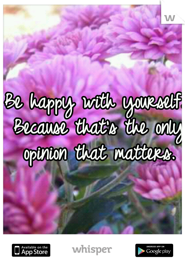 Be happy with yourself. Because that's the only opinion that matters.