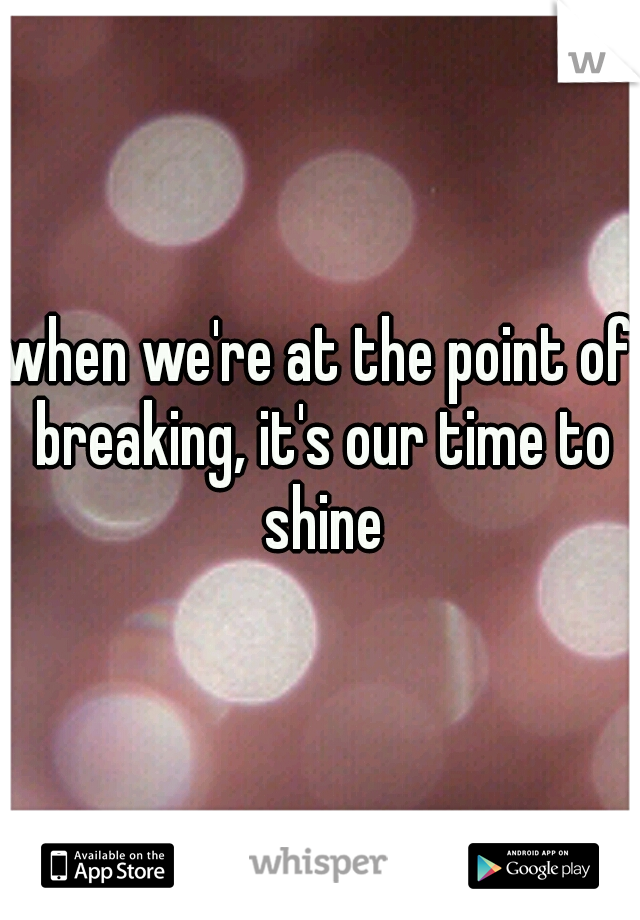 when we're at the point of breaking, it's our time to shine