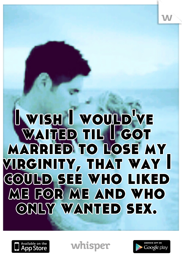 I wish I would've waited til I got married to lose my virginity, that way I could see who liked me for me and who only wanted sex.