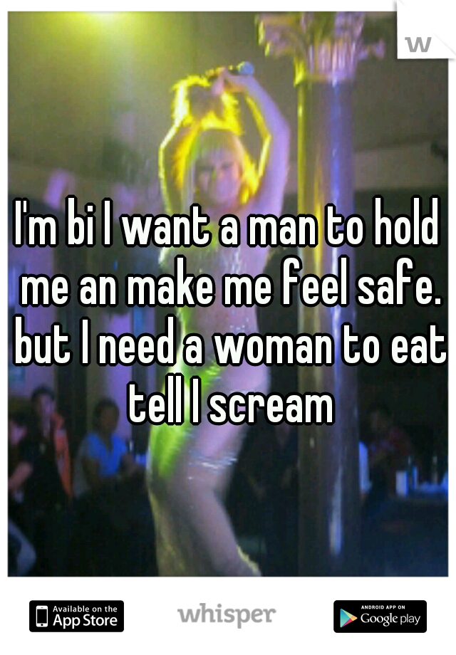 I'm bi I want a man to hold me an make me feel safe. but I need a woman to eat tell I scream