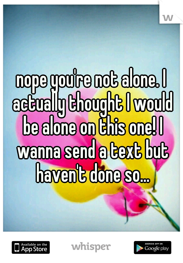 nope you're not alone. I actually thought I would be alone on this one! I wanna send a text but haven't done so...