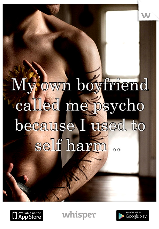 My own boyfriend called me psycho because I used to self harm .. 