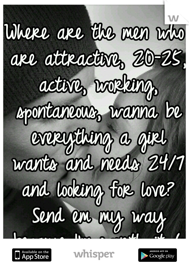 Where are the men who are attractive, 20-25, active, working, spontaneous, wanna be everything a girl wants and needs 24/7 and looking for love? Send em my way because I'm worth it (: