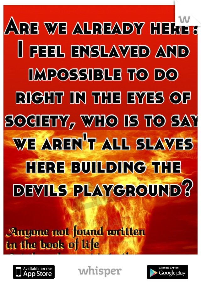 Are we already here? I feel enslaved and impossible to do right in the eyes of society, who is to say we aren't all slaves here building the devils playground?
