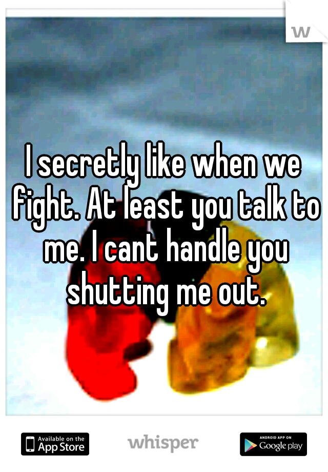I secretly like when we fight. At least you talk to me. I cant handle you shutting me out.