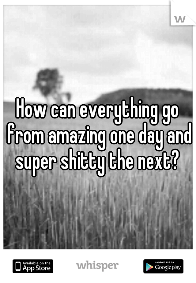 How can everything go from amazing one day and super shitty the next? 