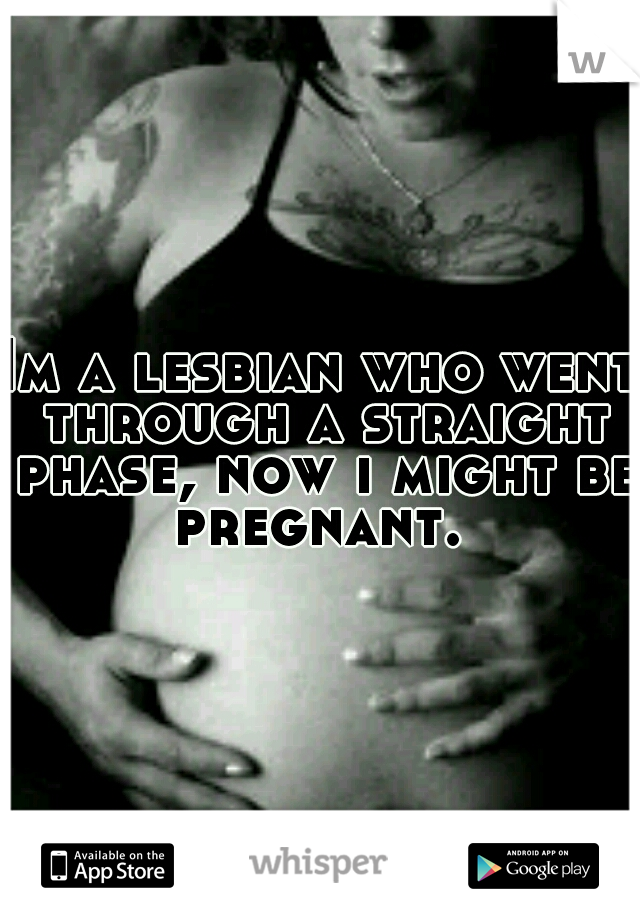 Im a lesbian who went through a straight phase, now i might be pregnant. 