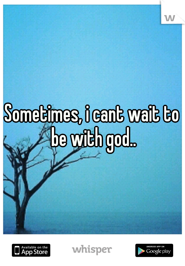 Sometimes, i cant wait to be with god..