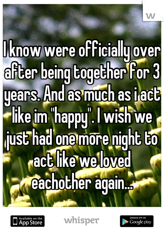 I know were officially over after being together for 3 years. And as much as i act like im "happy". I wish we just had one more night to act like we loved eachother again...