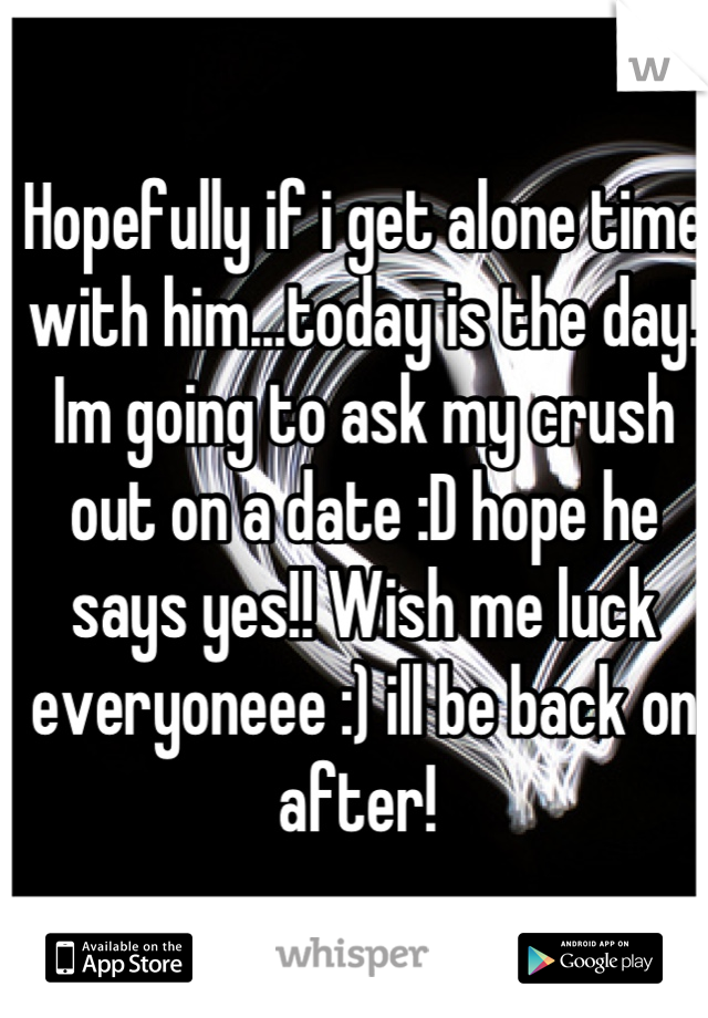 Hopefully if i get alone time with him...today is the day! Im going to ask my crush out on a date :D hope he says yes!! Wish me luck everyoneee :) ill be back on after! 