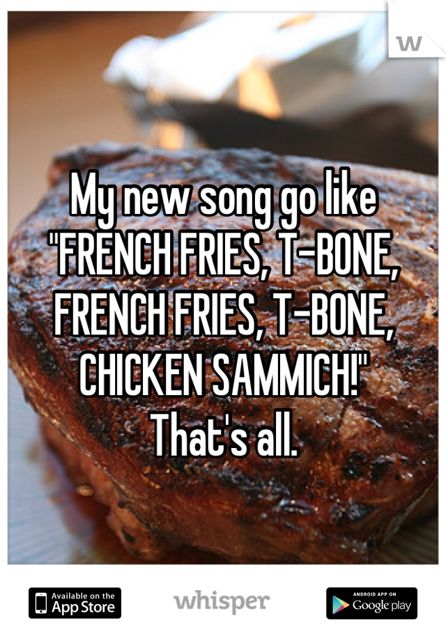 My new song go like "FRENCH FRIES, T-BONE, FRENCH FRIES, T-BONE, CHICKEN SAMMICH!"
That's all.