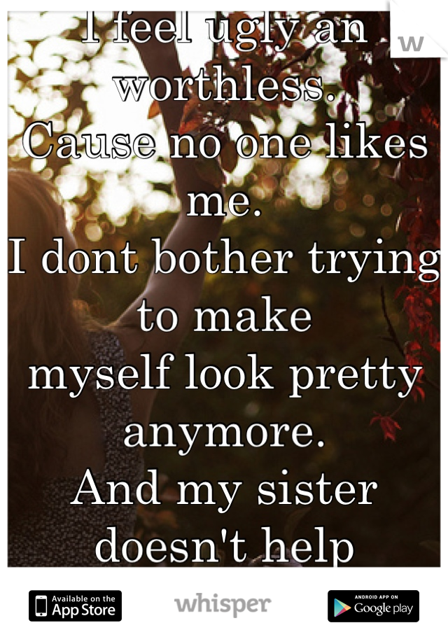 I feel ugly an worthless. 
Cause no one likes me. 
I dont bother trying to make
myself look pretty anymore. 
And my sister doesn't help
Shes so pretty. Everyone likes her. 