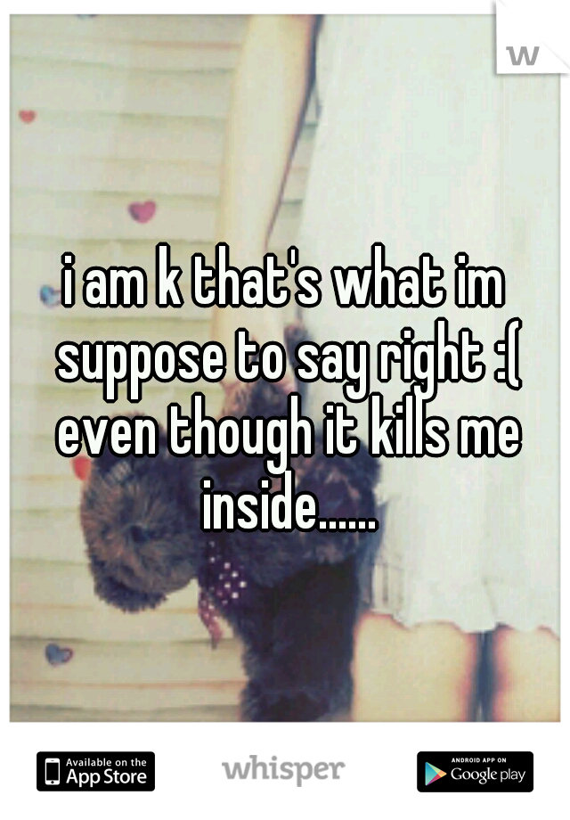 i am k that's what im suppose to say right :( even though it kills me inside......