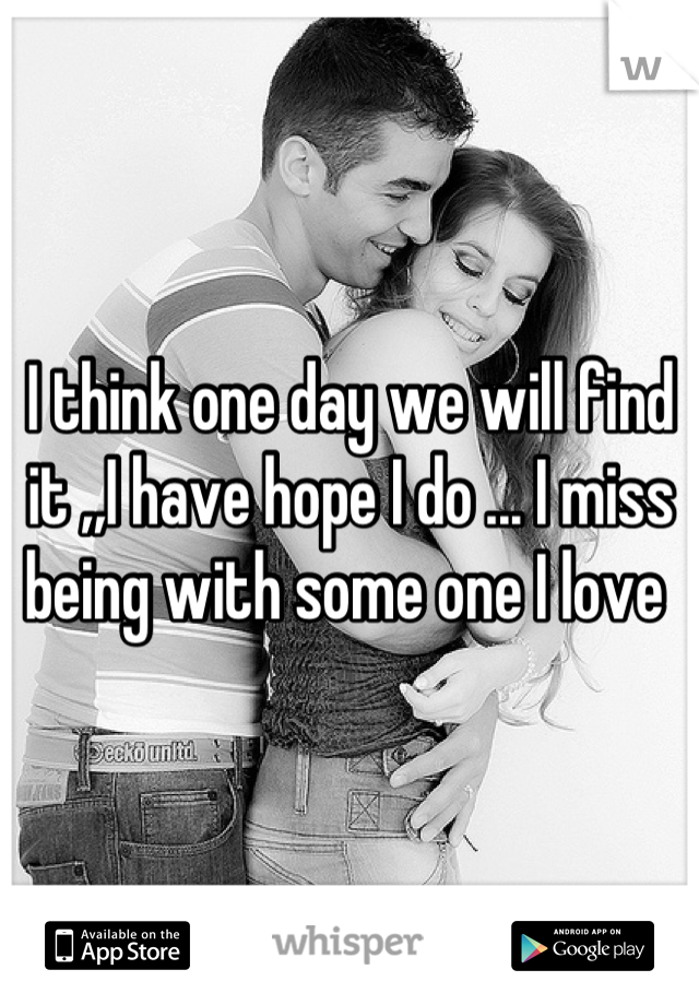 I think one day we will find it ,,I have hope I do ... I miss being with some one I love 