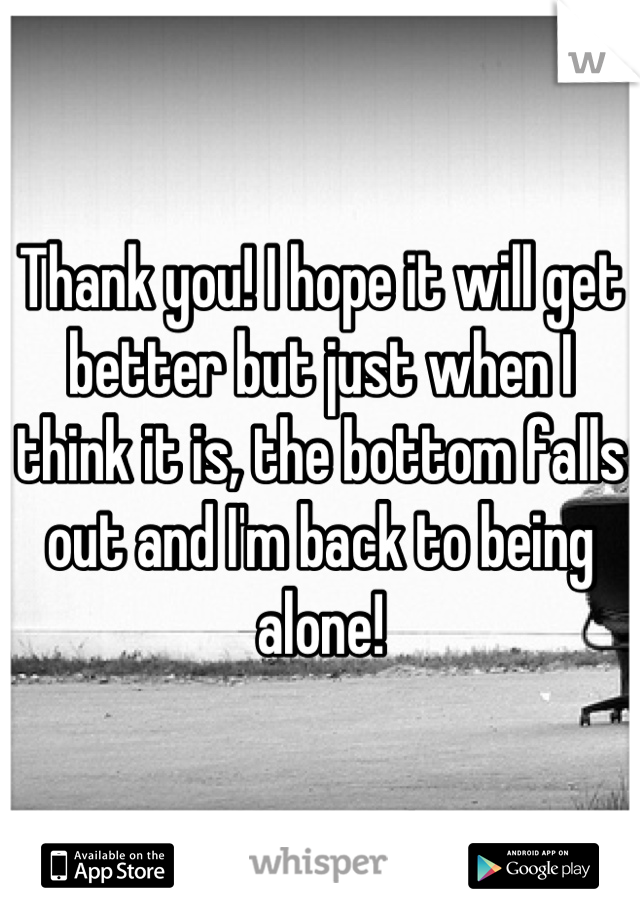 Thank you! I hope it will get better but just when I think it is, the bottom falls out and I'm back to being alone!