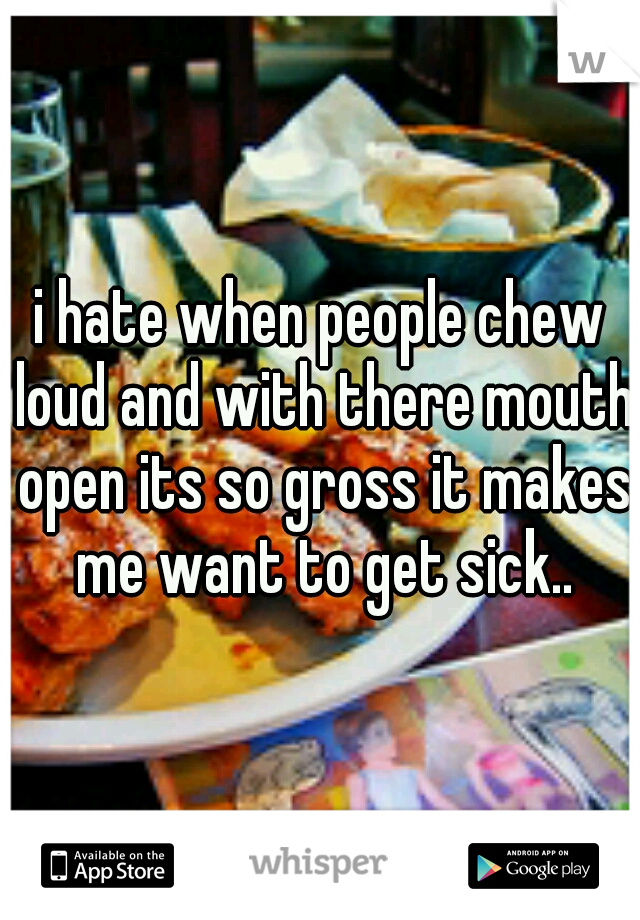 i hate when people chew loud and with there mouth open its so gross it makes me want to get sick..