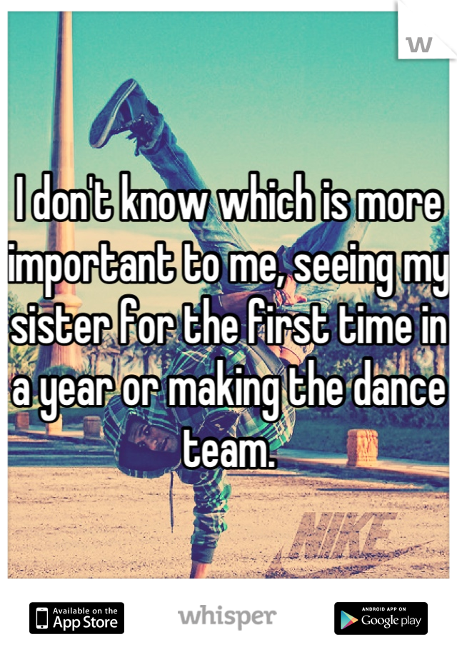 I don't know which is more important to me, seeing my sister for the first time in a year or making the dance team.