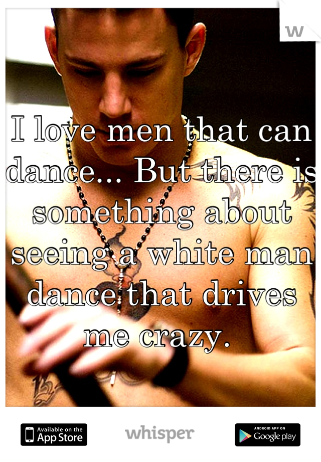 I love men that can dance... But there is something about seeing a white man dance that drives me crazy. 
