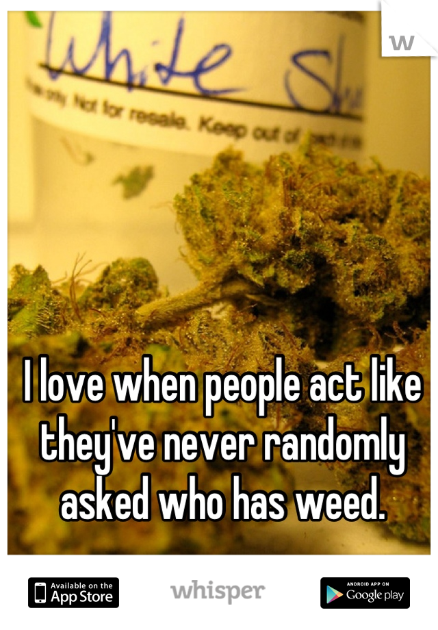 I love when people act like they've never randomly asked who has weed.