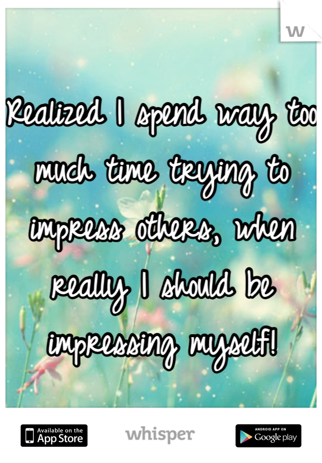 Realized I spend way too much time trying to impress others, when really I should be impressing myself!