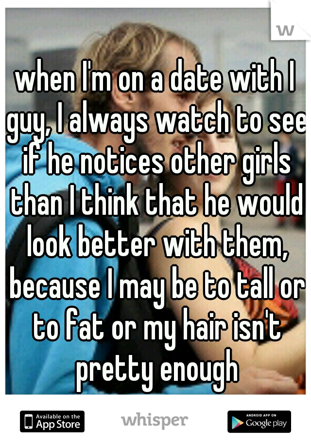 when I'm on a date with I guy, I always watch to see if he notices other girls than I think that he would look better with them, because I may be to tall or to fat or my hair isn't pretty enough
