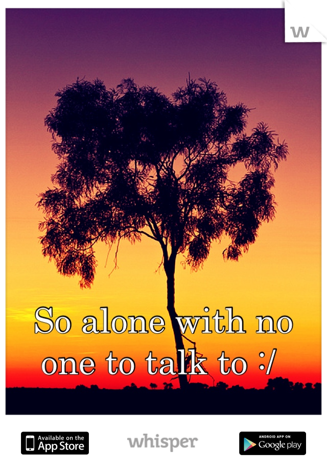 So alone with no one to talk to :/ 