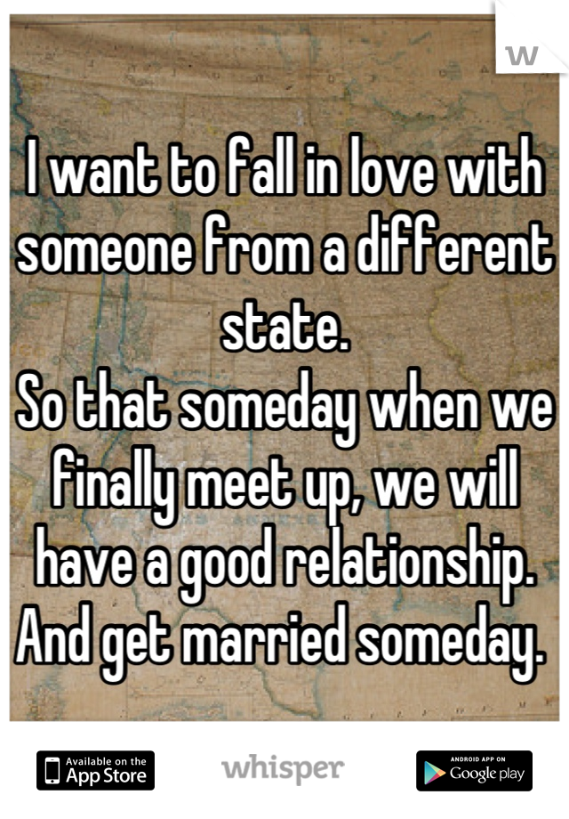 I want to fall in love with someone from a different state. 
So that someday when we finally meet up, we will have a good relationship. 
And get married someday. 