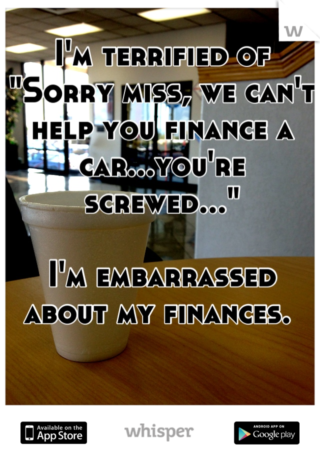 I'm terrified of 
"Sorry miss, we can't help you finance a car...you're screwed..."

I'm embarrassed about my finances. 
