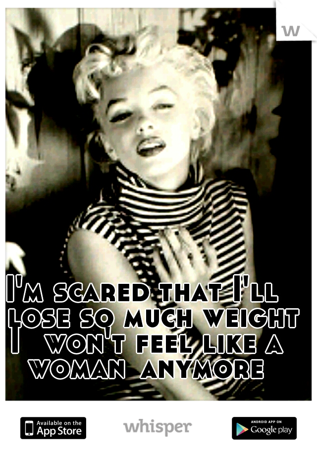 I'm scared that I'll 
lose so much weight I 
won't feel like a woman
anymore