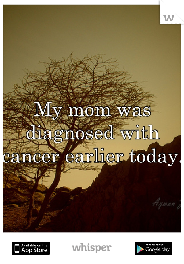 My mom was diagnosed with cancer earlier today.