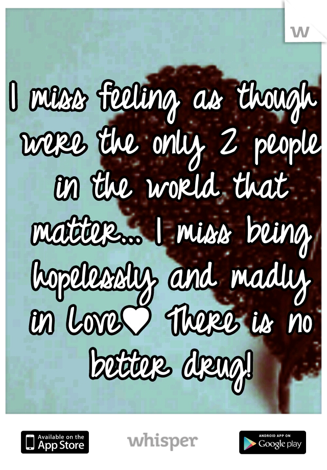 I miss feeling as though were the only 2 people in the world that matter... I miss being hopelessly and madly in Love♥ There is no better drug!