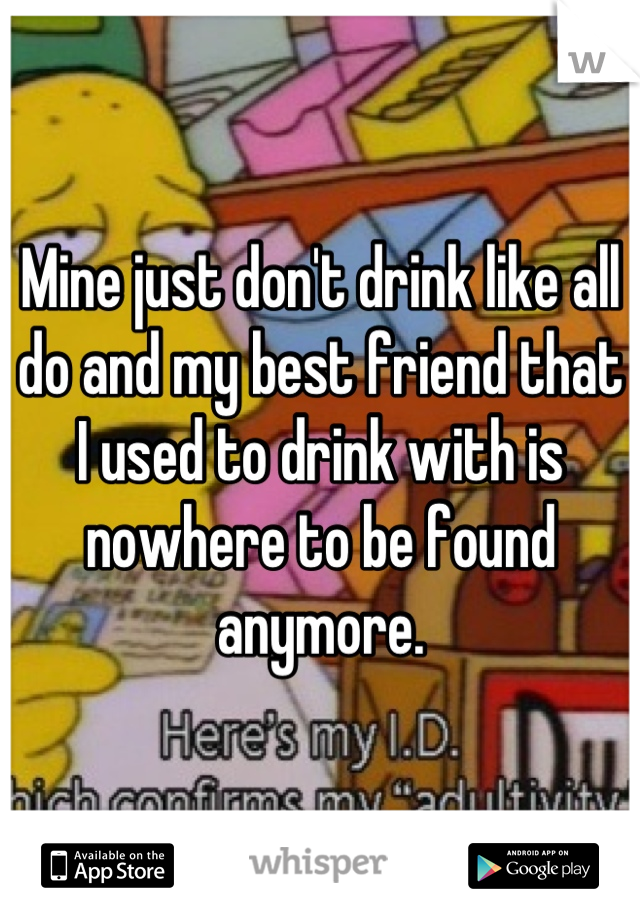 Mine just don't drink like all do and my best friend that I used to drink with is nowhere to be found anymore.