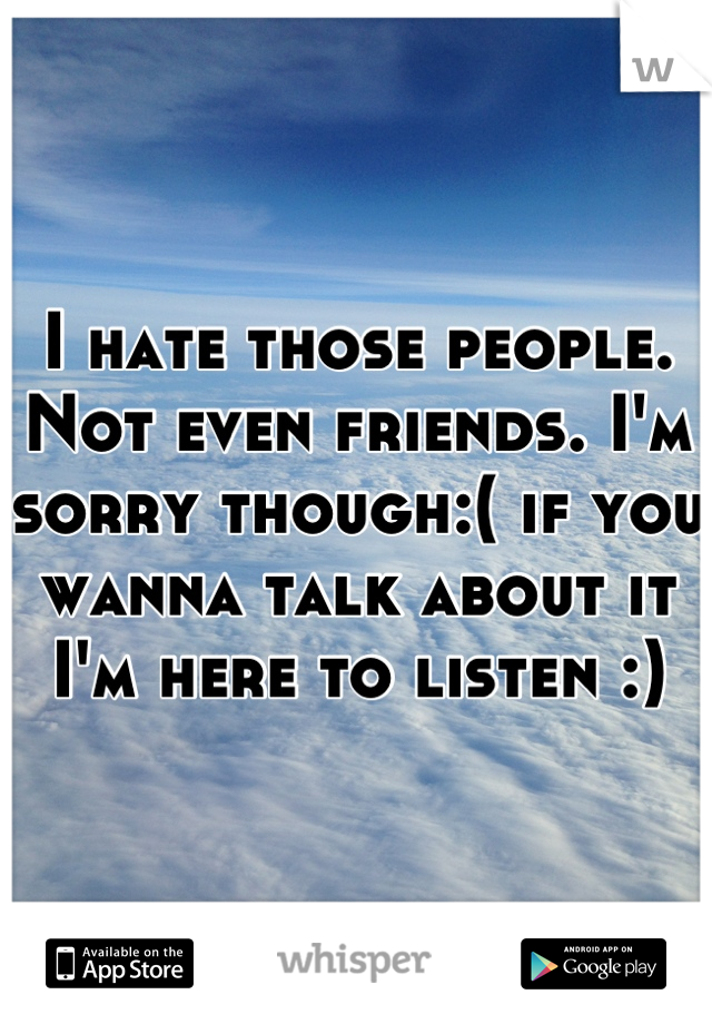 I hate those people. Not even friends. I'm sorry though:( if you wanna talk about it I'm here to listen :)