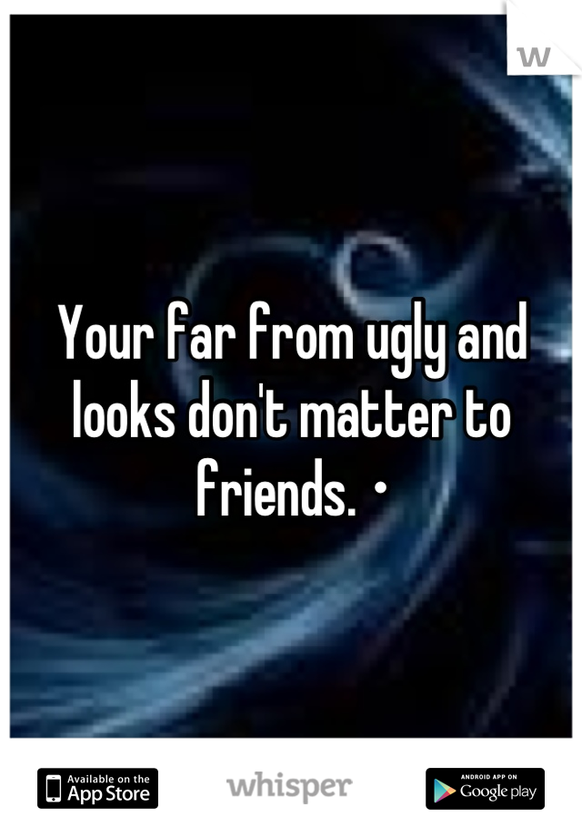 Your far from ugly and looks don't matter to friends. •